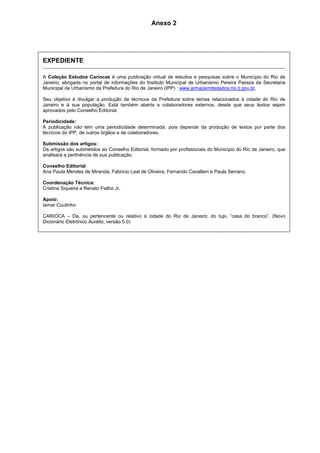 Anexo 2 
EXPEDIENTE 
A Coleção Estudos Cariocas é uma publicação virtual de estudos e pesquisas sobre o Município do Rio de 
Janeiro, abrigada no portal de informações do Instituto Municipal de Urbanismo Pereira Passos da Secretaria 
Municipal de Urbanismo da Prefeitura do Rio de Janeiro (IPP) : www.armazemdedados.rio.rj.gov.br. 
Seu objetivo é divulgar a produção de técnicos da Prefeitura sobre temas relacionados à cidade do Rio de 
Janeiro e à sua população. Está também aberta a colaboradores externos, desde que seus textos sejam 
aprovados pelo Conselho Editorial. 
Periodicidade: 
A publicação não tem uma periodicidade determinada, pois depende da produção de textos por parte dos 
técnicos do IPP, de outros órgãos e de colaboradores. 
Submissão dos artigos: 
Os artigos são submetidos ao Conselho Editorial, formado por profissionais do Município do Rio de Janeiro, que 
analisará a pertinência de sua publicação. 
Conselho Editorial: 
Ana Paula Mendes de Miranda, Fabrício Leal de Oliveira, Fernando Cavallieri e Paula Serrano. 
Coordenação Técnica: 
Cristina Siqueira e Renato Fialho Jr. 
Apoio: 
Iamar Coutinho 
CARIOCA – Da, ou pertencente ou relativo à cidade do Rio de Janeiro; do tupi, “casa do branco”. (Novo 
Dicionário Eletrônico Aurélio, versão 5.0) 
 