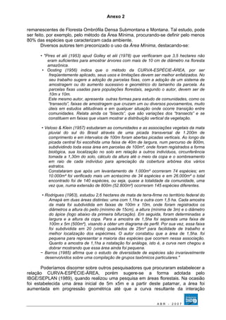 Anexo 2 
remanescentes de Floresta Ombrófila Densa Submontana e Montana. Tal estudo, pode 
ser feito, por exemplo, pelo método da Área Mínima, procurando-se definir pelo menos 
80% das espécies que caracterizam cada ambiente. 
Diversos autores tem preconizado o uso da Área Mínima, destacando-se: 
• "Pires et alii (1953) apud Golley et alii (1978) que verificaram que 3,5 hectares não 
eram suficientes para amostrar árvores com mais de 10 cm de diâmetro na floresta 
amazônica. 
• Oosting (1956) indica que o método da CURVA-ESPÈCIE-ÀREA, por ser 
freqüentemente aplicado, seus usos e limitações devem ser melhor enfatizados. No 
seu trabalho sugere a adoção de parcelas fixas, com a adoção de um sistema de 
amostragem ou do aumento sucessivo e geométrico do tamanho da parcela. As 
parcelas fixas usadas para populações florestais, segundo o autor, devem ser de 
10m x 10m. 
Este mesmo autor, apresenta outras formas para estudo de comunidades, como os 
“transects”, faixas de amostragem que cruzam um ou diversos povoamentos, muito 
úteis em estudos altitudinais e em qualquer situação onde ocorre transição entre 
comunidades. Relata ainda os “bisects”, que são variações dos “transects” e se 
constituem em faixas que visam mostrar a distribuição vertical da vegetação. 
• Veloso & Klein (1957) estudaram as comunidades e as associações vegetais da mata 
pluvial do sul do Brasil através de uma picada transversal de 1.200m de 
comprimento e em intervalos de 100m foram abertas picadas verticais. Ao longo da 
picada central foi escolhida uma faixa de 40m de largura, num percurso de 800m, 
subdividindo toda essa área em parcelas de 100m², onde foram registrados a forma 
biológica, sua localização no solo em relação a outros indivíduos, circunferência 
tomada a 1,30m do solo, cálculo da altura até o meio da copa e o sombreamento 
em raio de cada indivíduo para apreciação da cobertura arbórea dos vários 
estratos. 
Constataram que após um levantamento de 1.000m² ocorreram 74 espécies; em 
10.000m² foi verificado mais um acréscimo de 34 espécies e em 26.000m² o total 
encontrado foi de 140 espécies, ou seja, quase a totalidade da comunidade, uma 
vez que, numa extensão de 800m (52.800m²) ocorreram 145 espécies diferentes. 
• Rodrigues (1963), estudou 2,6 hectares de mata de terra-firme no território federal do 
Amapá em duas áreas distintas: uma com 1,1ha e outra com 1,5 ha. Cada amostra 
da mata foi subdividida em faixas de 100m x 10m, onde foram registrados os 
diâmetros a altura do peito (mínimo de 15cm), a altura (mínima de 3m) e o diâmetro 
do ápice (logo abaixo da primeira bifurcação). Em seguida, foram determinadas a 
largura e a altura da copa. Para a amostra de 1,5ha foi separada uma faixa de 
100m x 5m (500m²), visando a obter um diagrama de perfil. Por sua vez, essa faixa 
foi subdividida em 20 (vinte) quadrados de 25m² para facilidade de trabalho e 
melhor localização dos espécimes. O autor constatou que a área de 1,5ha. foi 
pequena para representar a maioria das espécies que ocorrem nessa associação. 
Quanto a amostra de 1,1ha a nstatação foi análoga, isto é, a curva nem chegou a 
dobrar mostrando que essa área ainda foi pequena. 
− Barros (1985) afirma que o estudo de diversidade de espécies são invariavelmente 
desenvolvidos sobre uma compilação de grupos taxômicos particulares." 
Poderíamos discorrer sobre outros pesquisadores que procuraram estabelecer a 
relação CURVA-ESPÉCIE-ÁREA, porém sugere-se a forma adotada pelo 
IBGE/SEPLAN (1989), quando realizou uma pesquisa em áreas florestais. Na ocasião 
foi estabelecida uma área inicial de 5m x5m e a partir deste patamar, a área foi 
aumentada em progressão geométrica até que a curva resultante da interação 
A B R - 2 0 0 7 
 