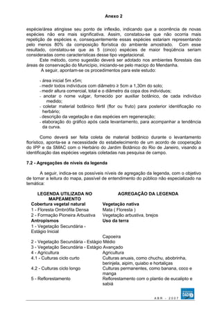 Anexo 2 
espécie/área atingisse seu ponto de inflexão, indicando que a ocorrência de novas 
espécies não era mais significativa. Assim, constatou-se que não ocorria mais 
repetição de espécies e, consequentemente essas espécies estariam representando 
pelo menos 80% da composição florística do ambiente amostrado. Com esse 
resultado, constatou-se que as 5 (cinco) espécies de maior freqüência seriam 
consideradas como características desse tipo vegetacional. 
Este método, como sugestão deverá ser adotado nos ambientes florestais das 
áreas de conservação do Município, iniciando-se pelo maciço do Mendanha. 
A seguir, apontam-se os procedimentos para este estudo: 
- área inicial 5m x5m; 
- medir todos indivíduos com diâmetro ≥ 5cm a 1,30m do solo; 
- medir altura comercial, total e o diâmetro da copa dos indivíduos; 
- anotar o nome vulgar, fornecido por auxiliar botânico, de cada indivíduo 
medido; 
- coletar material botânico fértil (flor ou fruto) para posterior identificação no 
herbário; 
- descrição da vegetação e das espécies em regeneração; 
- elaboração do gráfico após cada levantamento, para acompanhar a tendência 
da curva. 
Como deverá ser feita coleta de material botânico durante o levantamento 
florístico, aponta-se a necessidade do estabelecimento de um acordo de cooperação 
do IPP e da SMAC com o Herbário do Jardim Botânico do Rio de Janeiro, visando a 
identificação das espécies vegetais coletadas nas pesquisa de campo. 
7.2 - Agregações de níveis da legenda 
A seguir, indica-se os possíveis níveis de agregação da legenda, com o objetivo 
de tornar a leitura do mapa, passível de entendimento do público não especializado na 
temática: 
LEGENDA UTILIZADA NO 
MAPEAMENTO 
AGREGAÇÃO DA LEGENDA 
Cobertura vegetal natural Vegetação nativa 
1 - Floresta Ombrófila Densa Mata ( Floresta ) 
2 - Formação Pioneira Arbustiva Vegetação arbustiva, brejos 
Antropismos Uso da terra 
1 - Vegetação Secundária - 
Estágio Inicial 
Capoeira 
2 - Vegetação Secundária - Estágio Médio 
3 - Vegetação Secundária - Estágio Avançado 
4 - Agricultura Agricultura 
4.1 - Culturas ciclo curto Culturas anuais, como chuchu, abobrinha, 
berinjela, aipim, quiabo e hortaliças 
4.2 - Culturas ciclo longo Culturas permanentes, como banana, coco e 
manga 
5 - Reflorestamento Reflorestamento com o plantio de eucalipto e 
sabiá 
A B R - 2 0 0 7 
 