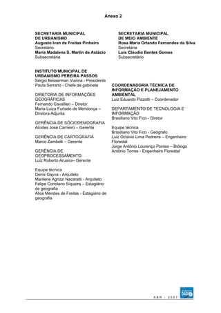 Anexo 2 
SECRETARIA MUNICIPAL 
DE URBANISMO 
Augusto Ivan de Freitas Pinheiro 
Secretário 
Maria Madalena S. Martin de Astácio 
Subsecretária 
INSTITUTO MUNICIPAL DE 
URBANISMO PEREIRA PASSOS 
Sérgio Besserman Vianna - Presidente 
Paula Serrano - Chefe de gabinete 
DIRETORIA DE INFORMAÇÕES 
GEOGRÁFICAS 
Fernando Cavallieri – Diretor 
Maria Luiza Furtado de Mendonça – 
Diretora Adjunta 
GERÊNCIA DE SÓCIODEMOGRAFIA 
Alcides José Carneiro – Gerente 
GERÊNCIA DE CARTOGRAFIA 
Marco Zambelli – Gerente 
GERÊNCIA DE 
GEOPROCESSAMENTO 
Luiz Roberto Arueira– Gerente 
Equipe técnica 
Denis Gayva - Arquiteto 
Marilene Agrizzi Nacaratti - Arquiteto 
Felipe Coriolano Siqueira – Estagiário 
de geografia 
Alice Mendes de Freitas - Estagiário de 
geografia 
SECRETARIA MUNICIPAL 
DE MEIO AMBIENTE 
Rosa Maria Orlando Fernandes da Silva 
Secretária 
Luís Cláudio Bentes Gomes 
Subsecretário 
COORDENADORIA TÉCNICA DE 
INFORMAÇÃO E PLANEJAMENTO 
AMBIENTAL 
Luiz Eduardo Pizzotti – Coordenador 
DEPARTAMENTO DE TECNOLOGIA E 
INFORMAÇÃO 
Brasiliano Vito Fico - Diretor 
Equipe técnica 
Brasiliano Vito Fico - Geógrafo 
Luiz Octávio Lima Pedreira – Engenheiro 
Florestal 
Jorge Antônio Lourenço Pontes – Biólogo 
Antônio Torres - Engenheiro Florestal 
A B R - 2 0 0 7 
 