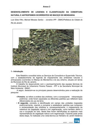 Anexo 2 
DESENVOLVIMENTO DE LEGENDA E CLASSIFICAÇÃO DA COBERTURA 
NATURAL E ANTROPISMOS OCORRENTES NO MACIÇO DO MENDANHA 
Luis Góes Filho, Manoel Messias Santos - convênio IPP - SMAC/Prefeitura da Cidade do 
Rio de Janeiro 
1 - Introdução 
Este Relatório consolida todos os Serviços de Consultoria e Supervisão Técnica, 
com o estabelecimento da legenda de mapeamento dos ambientes naturais e 
antropizados ocorrentes no Maciço do Mendanha e do seu entorno, situado em terras 
do Município do Rio de Janeiro. 
O trabalho foi desenvolvido com o acompanhamento das equipes técnicas do 
Instituto Municipal de Urbanismo Pereira Passos - IPP e da Secretaria Municipal de 
Meio Ambiente - SMAC. 
A seguir, destacam-se os principais passos desenvolvidos para a realização da 
pesquisa: 
• Primeiro, se refere a análise das ortofotos, com a conseqüente interpretação 
preliminar, onde foram separados os diferentes padrões que refletiram tipos 
diferenciados de uso da terra; 
• O segundo, consistiu a identificação em campo das unidades mapeadas 
preliminarmente, visando a comparar e estabelecer padrões que nortearam 
a reinterpretação das ortofotos e, consequentemente, o mapeamento da 
cobertura da vegetação natural e em regeneração, como também definir o 
uso e ocupação do solo. Nesta fase foram identificadas as espécies mais 
representativas da vegetação nativa e em regeneração. Fazendo parte ainda 
desta etapa, foi realizada uma visita-técnica ao Herbário do Jardim Botânico 
A B R - 2 0 0 7 
 