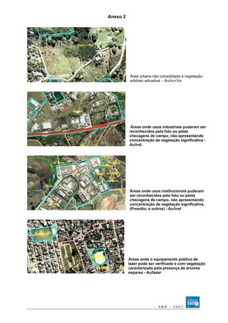 Anexo 2 
Área urbana não consolidada e vegetação 
arbóreo arbustiva - Au/nc+Va 
Áreas onde usos industriais puderam ser 
reconhecidos pela foto ou pelas 
checagens de campo, não apresentando 
concentração de vegetação significativa - 
Au/ind. 
Áreas onde usos institucionais puderam 
ser reconhecidos pela foto ou pelas 
checagens de campo, não apresentando 
concentração de vegetação significativa, 
(Presídio, e outros) - Au/inst 
Áreas onde o equipamento público de 
lazer pode ser verificado e com vegetação 
caracterizada pela presença de árvores 
esparsa - Au/lazer 
A B R - 2 0 0 7 
 