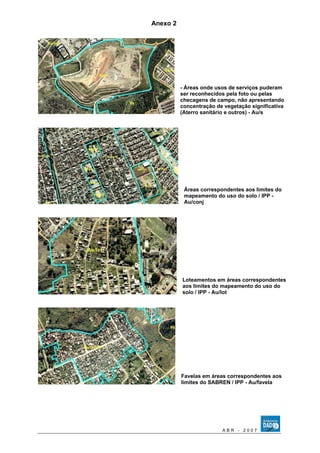 Anexo 2 
- Áreas onde usos de serviços puderam 
ser reconhecidos pela foto ou pelas 
checagens de campo, não apresentando 
concentração de vegetação significativa 
(Aterro sanitário e outros) - Au/s 
Áreas correspondentes aos limites do 
mapeamento do uso do solo / IPP - 
Au/conj 
Loteamentos em áreas correspondentes 
aos limites do mapeamento do uso do 
solo / IPP - Au/lot 
Favelas em áreas correspondentes aos 
limites do SABREN / IPP - Au/favela 
A B R - 2 0 0 7 
 
