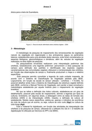 Anexo 2 
drena para a baía da Guanabara. 
Figura 2 – Área de estudo delimitada sobre ortofotos digitais – 2004 
3 – Metodologia 
A metodologia da pesquisa de mapeamento dos remanescentes da vegetação 
natural, da vegetação em regeneração e dos antropismos seguiu os parâmetros 
básicos, estabelecidos para uma atividade desta natureza, onde foram considerados os 
aspectos litológicos, geomorfológicos e climáticos, além de, estudos de vegetação 
realizados na área objeto da pesquisa. 
Os pesquisadores envolvidos realizaram uma interpretação preliminar das 
ortofotos, estabelecendo uma legenda preliminar; percorreram a área (pesquisa de 
campo) para definição dos padrões e identificação das espécies vegetais 
caracterizadoras das comunidades vegetais; efetuaram a reinterpretação das ortofotos, 
em função das observações de campo e, finalmente produziram o mapa e o relatório 
específicos. 
Esta pesquisa permitiu consolidar a legenda de cada unidade mapeada, de 
acordo com o Sistema de Classificação da Vegetação adotado pelo IBGE. 
Logicamente, em função da escala do sensor utilizado - (ortofotos – 1:10.000), foi 
possível detalhar ainda mais o Sistema de Classificação da cobertura vegetal definido 
pelo IBGE, conforme o Manual Técnico de Vegetação, sem perder a base conceitual e 
metodológica estabelecida por aquele Instituto para o mapeamento da vegetação 
brasileira. 
No que se refere a definição dos tratos culturais, estabeleceu-se um grau de 
detalhamento, possível pela escala de mapeamento, abrindo a legenda por tipos de 
culturas. Entretanto, em algumas áreas, a defasagem entre as datas de tomada das 
ortofotos (2004) e da interpretação (2006), impediu a definição da cultura ali 
estabelecida. Nestes casos específicos, adotou-se, apenas o indicativo da ocorrência 
do ciclo da cultura que ali ocorria, ou seja, cultura de ciclo curto (Agc) ou cultura de 
ciclo longo (Agl). 
Todo o material foi digitalizado, em função das atividades de interpretação das 
ortofotos e da pesquisa de campo, utilizando-se o software Arc Gis 9.1. O trabalho de 
digitalização foi efetuado por técnicos do IPP e da SMAC. 
A B R - 2 0 0 7 
 