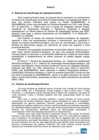 Anexo 2 
4 - Sistemas de classificação da vegetação brasileira 
Para o desenvolvimento pleno da pesquisa fez-se necessário um conhecimento 
do Sistema de Classificação da Cobertura Vegetal adotado e consolidado pelo IBGE, a 
partir dos estudos realizados pela equipe do Projeto RADAMBRASIL. O 
RADAMBRASIL iniciou suas atividades na Amazônia Brasileira em 1972, onde Veloso, 
H.P. & Goés-Filho, L. (1982) junto com a equipe de Vegetação daquele Projeto, 
constituída de Engenheiros Florestais e Agrônomos, Geógrafos e Biólogos 
estabeleceram os critérios básicos do Sistema de Classificação adotado pelo IBGE, 
tomando como base o sistema desenvolvido por ELLENBERG, H. E MUELLER – 
DOMBOIS, D.(1956/66). 
Este Sistema se baseia nos aspectos fisionômico-ecológicos da vegetação, 
seguindo a linha dos pesquisadores nacionais e internacionais, que preferiram a 
adoção do sistema fisionômico-ecológico, que leva em consideração a fisionomia e 
florística de determinado espaço, em detrimento de outros que seguiram a linha 
puramente florística. 
Entretanto, nas sugestões apresentadas no final deste relatório, indica-se que, a 
partir deste estudo fisionômico-ecológico, se faça uma pesquisa fitossociológica, 
visando propiciar ao Município o conhecimento detalhado da unidade de conservação, 
possibilitando o estabelecimento de efetivo processo de gestão daquele espaço 
geográfico. 
Os itens 4.1 - Sistema de classificação florística, 4.2 - Sistema de classificação 
fisionômico-ecológica e 4.3 - Sistema de classificação fitossociológico-biológica, que 
compõem este Relatório, foram extraídos do Manual Técnico da Vegetação Brasileira, 
publicado pelo IBGE, em 1992, praticamente 10 anos após Veloso & Góes-Filho 
(1982), pelo RADAMBRASIL, terem elaborado o trabalho Fitogeografia Brasileira - 
Classificação Fisionômico-ecológica. A razão da presente transcrição é devido ao fato 
que tanto a publicação do RADAMBRASIL, quanto a do IBGE abordaram de maneira 
clara e sucinta está temática, propiciando ao leitor um rápido entendimento do assunto 
(IBGE, 1992). 
4.1 - Sistema de classificação florística 
"As zonas florísticas de influência tropical, de acordo com a divisão da Terra proposta 
por Drude (1889), são a Paleotropical, quando engloba a Ásia e África como o “velho 
continente”, e a Neotropical, quando abrange desde o México até a Argentina, logo parte do 
“novo continente”. Assim, o território brasileiro está todo compreendido dentro da Zona 
Neotropical. 
Além disso, o mesmo naturalista subdivide o império florístico em zonas quando 
caracterizado por famílias endêmicas; regiões, quando delimitadas por “tipos de vegetação”, 
determinadas por gêneros endêmicos; domínios, quando circunscritos a comunidades, 
distinguidos por espécies endêmicas; e setores, quando localizados em ambientes assinalados 
por variedades também endêmicas. Logo, estas duas últimas áreas florísticas serão detectadas 
somente nos levantamentos detalhados dentro da fitossociologia (associações e 
consorciações) e dentro da bioecologia (ecossistema ou biogeocenoses). 
Portanto, para cada região florística corresponde sempre uma parcela do território 
brasileiro, onde ocorre determinado “tipo de vegetação” com um ou mais gêneros endêmicos 
que o caracteriza. Por equivalência científica, este tipo de vegetação deve ser considerado 
como semelhante a uma região fitoecológica, em face da ocorrência de formas de vida típicas 
do clima dominante. Por sua vez, esta região florística pode delimitar várias comunidades com 
domínios, caracterizados por espécies endêmicas. Nas áreas setoriais, quando ocorrem 
espécies com variedades endêmicas, devem ser separados como setores. 
A B R - 2 0 0 7 
 