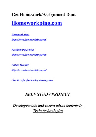 Get Homework/Assignment Done
Homeworkping.com
Homework Help
https://www.homeworkping.com/
Research Paper help
https://www.homeworkping.com/
Online Tutoring
https://www.homeworkping.com/
click here for freelancing tutoring sites
SELF STUDY PROJECT
Developements and recent advancements in
Train technologies
 