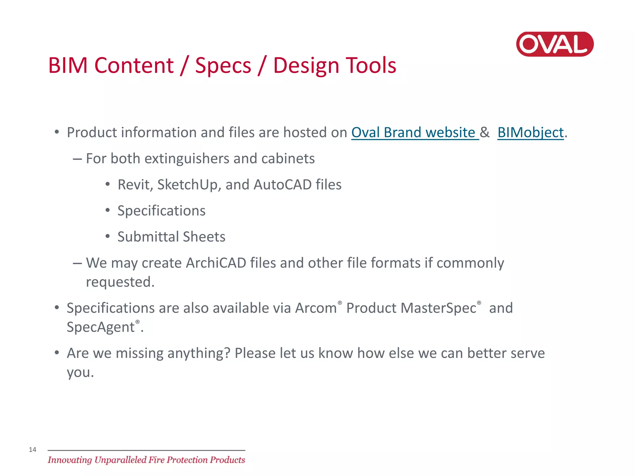 14
BIM Content / Specs / Design Tools
• Product information and files are hosted on Oval Brand website & BIMobject.
– For both extinguishers and cabinets
• Revit, SketchUp, and AutoCAD files
• Specifications
• Submittal Sheets
– We may create ArchiCAD files and other file formats if commonly
requested.
• Specifications are also available via Arcom® Product MasterSpec® and
SpecAgent®.
• Are we missing anything? Please let us know how else we can better serve
you.
 