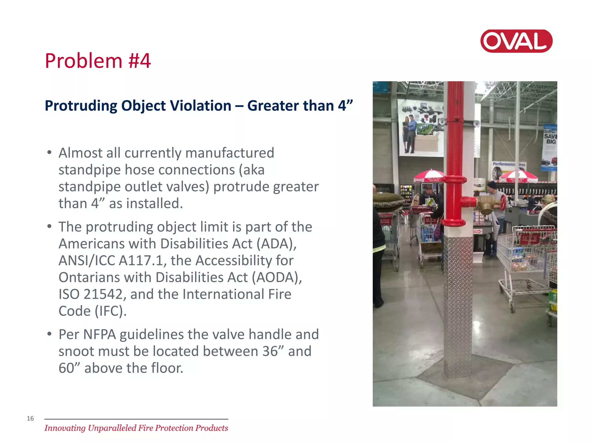 16
Problem #4
• Almost all currently manufactured
standpipe hose connections (aka
standpipe outlet valves) protrude greater
than 4” as installed.
• The protruding object limit is part of the
Americans with Disabilities Act (ADA),
ANSI/ICC A117.1, the Accessibility for
Ontarians with Disabilities Act (AODA),
ISO 21542, and the International Fire
Code (IFC).
• Per NFPA guidelines the valve handle and
snoot must be located between 36” and
60” above the floor.
Protruding Object Violation – Greater than 4”
 