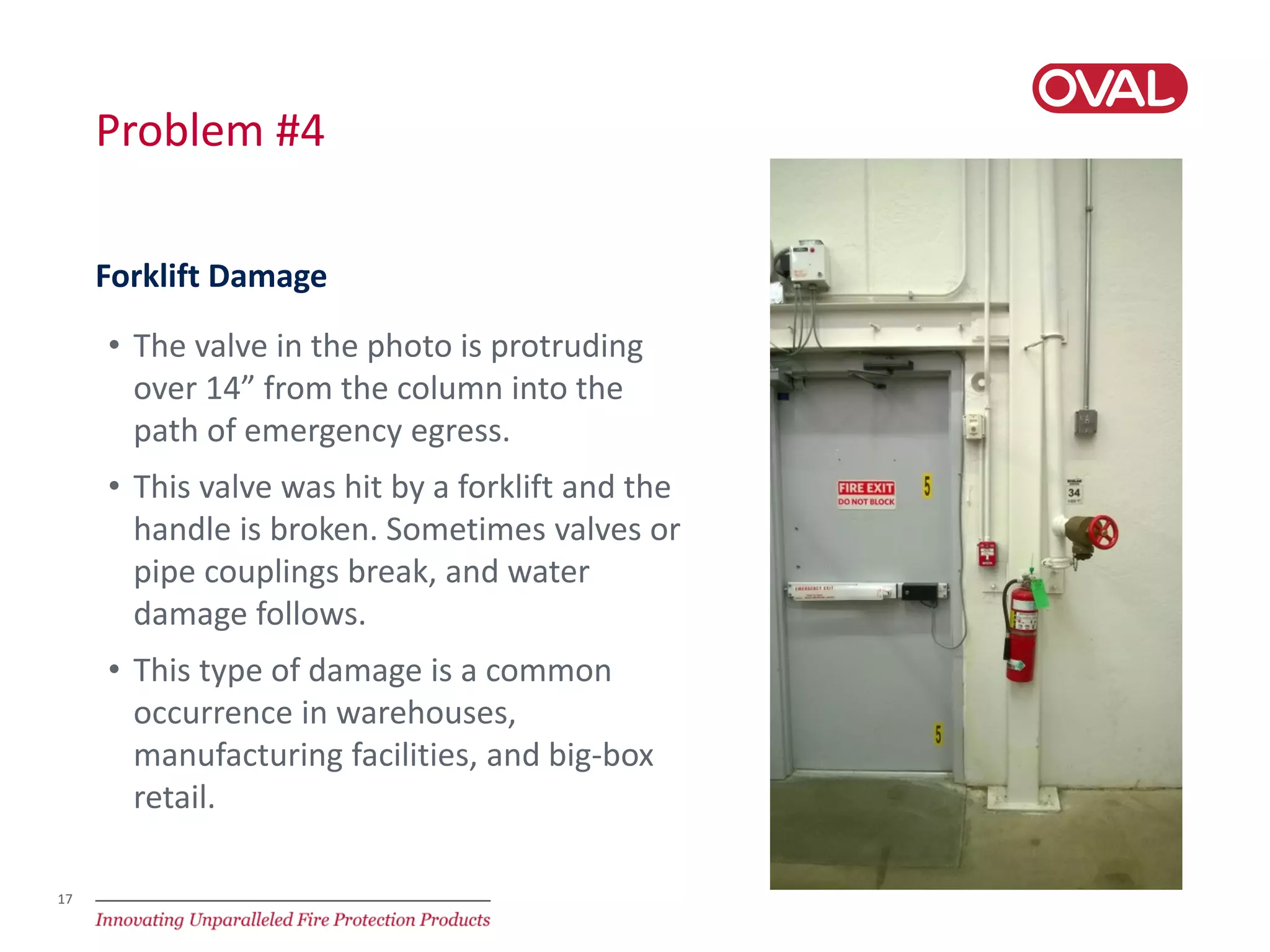 17
Problem #4
• The valve in the photo is protruding
over 14” from the column into the
path of emergency egress.
• This valve was hit by a forklift and the
handle is broken. Sometimes valves or
pipe couplings break, and water
damage follows.
• This type of damage is a common
occurrence in warehouses,
manufacturing facilities, and big-box
retail.
Forklift Damage
 