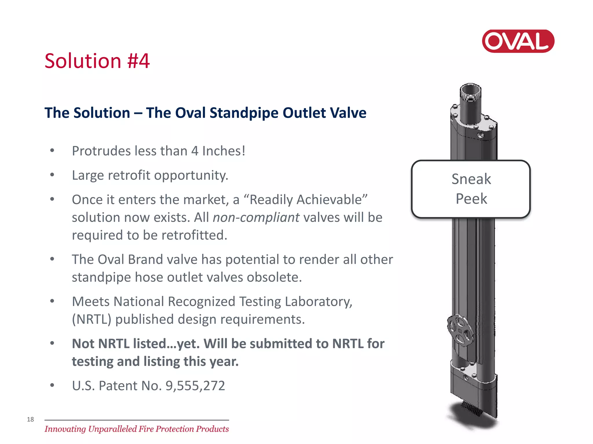 18
Solution #4
The Solution – The Oval Standpipe Outlet Valve
• Protrudes less than 4 Inches!
• Large retrofit opportunity.
• Once it enters the market, a “Readily Achievable”
solution now exists. All non-compliant valves will be
required to be retrofitted.
• The Oval Brand valve has potential to render all other
standpipe hose outlet valves obsolete.
• Meets National Recognized Testing Laboratory,
(NRTL) published design requirements.
• Not NRTL listed…yet. Will be submitted to NRTL for
testing and listing this year.
• U.S. Patent No. 9,555,272
Sneak
Peek
 