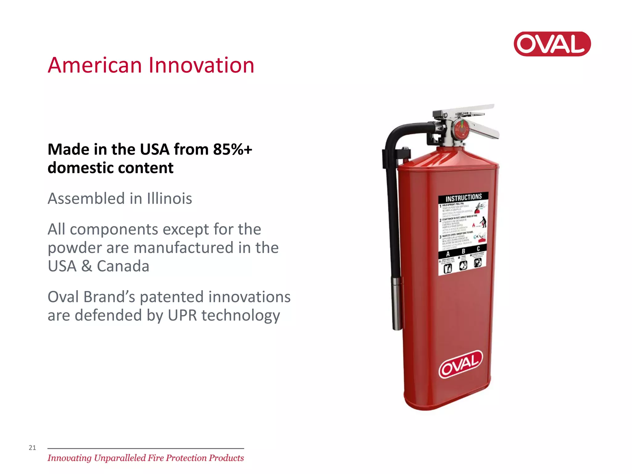 21
American Innovation
Made in the USA from 85%+
domestic content
Assembled in Illinois
All components except for the
powder are manufactured in the
USA & Canada
Oval Brand’s patented innovations
are defended by UPR technology
 