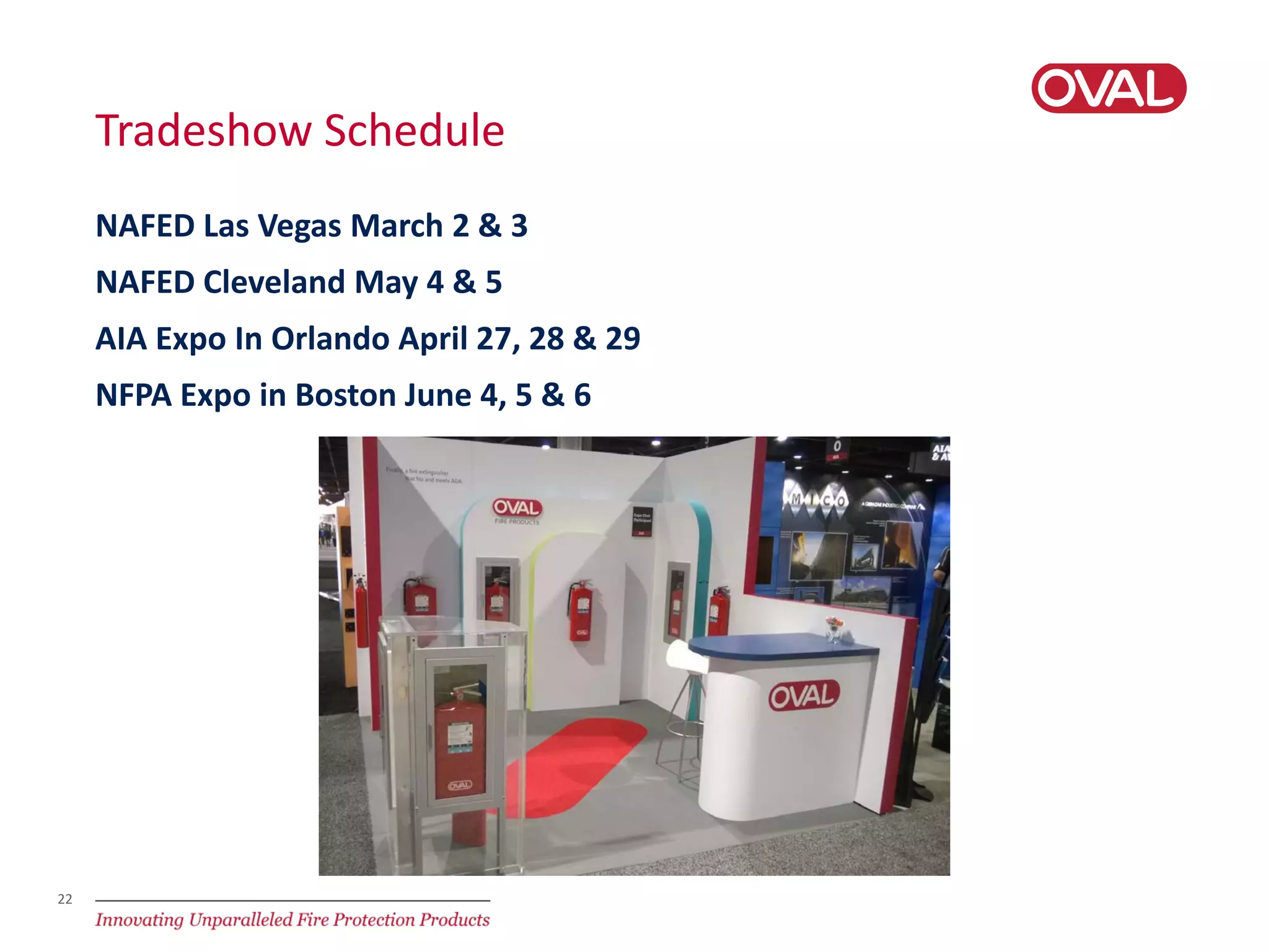 22
Tradeshow Schedule
NAFED Las Vegas March 2 & 3
NAFED Cleveland May 4 & 5
AIA Expo In Orlando April 27, 28 & 29
NFPA Expo in Boston June 4, 5 & 6
 