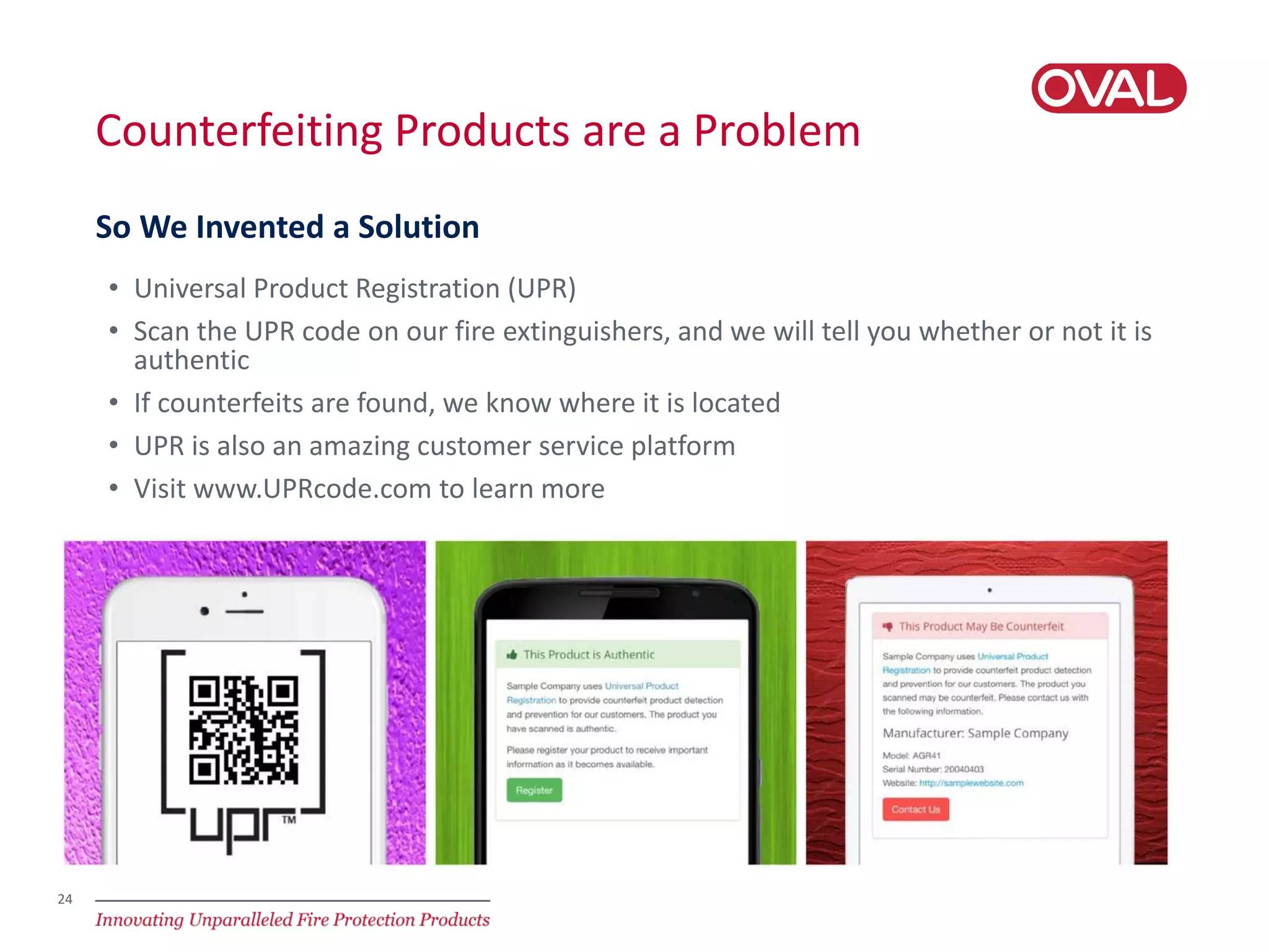 24
Counterfeiting Products are a Problem
• Universal Product Registration (UPR)
• Scan the UPR code on our fire extinguishers, and we will tell you whether or not it is
authentic
• If counterfeits are found, we know where it is located
• UPR is also an amazing customer service platform
• Visit www.UPRcode.com to learn more
So We Invented a Solution
 