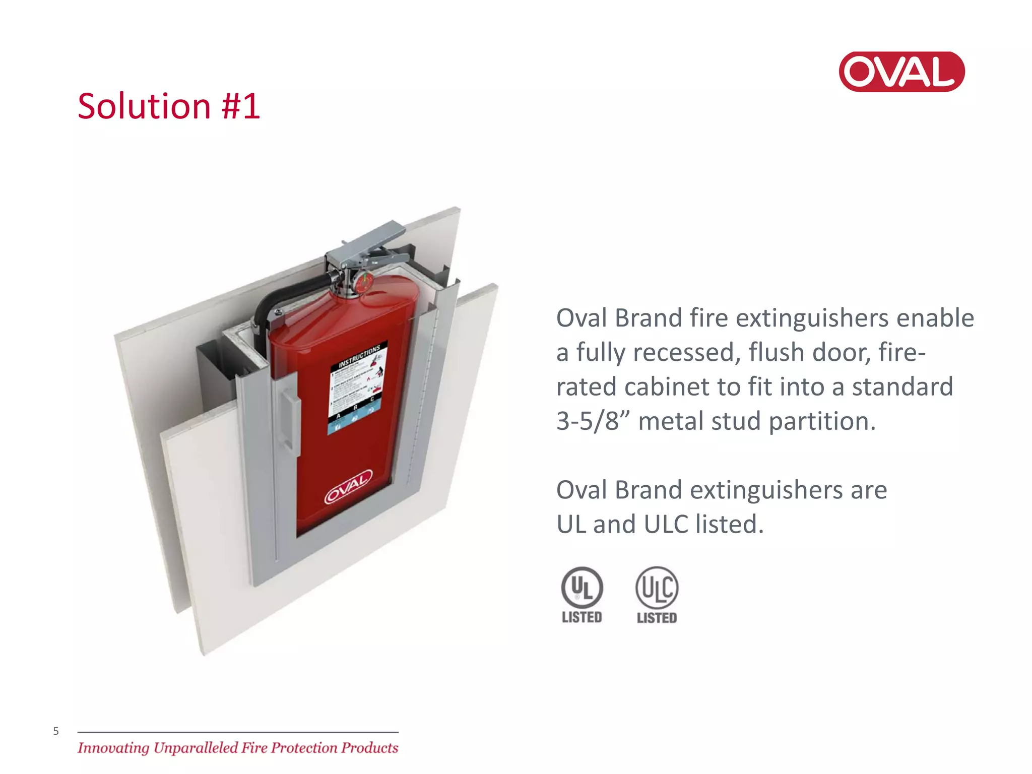 5
Solution #1
Oval Brand fire extinguishers enable
a fully recessed, flush door, fire-
rated cabinet to fit into a standard
3-5/8” metal stud partition.
Oval Brand extinguishers are
UL and ULC listed.
 
