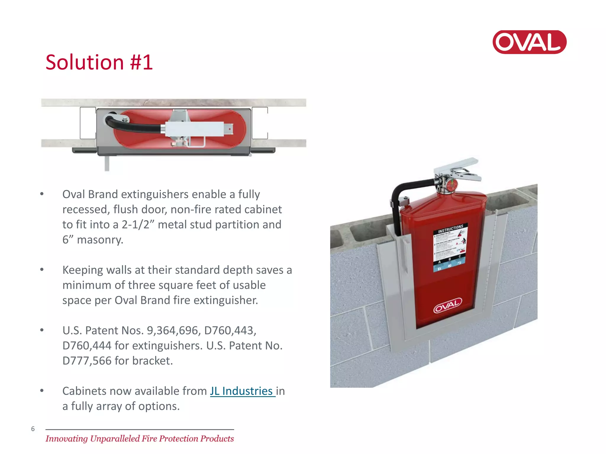 6
Solution #1
• Oval Brand extinguishers enable a fully
recessed, flush door, non-fire rated cabinet
to fit into a 2-1/2” metal stud partition and
6” masonry.
• Keeping walls at their standard depth saves a
minimum of three square feet of usable
space per Oval Brand fire extinguisher.
• U.S. Patent Nos. 9,364,696, D760,443,
D760,444 for extinguishers. U.S. Patent No.
D777,566 for bracket.
• Cabinets now available from JL Industries in
a fully array of options.
 
