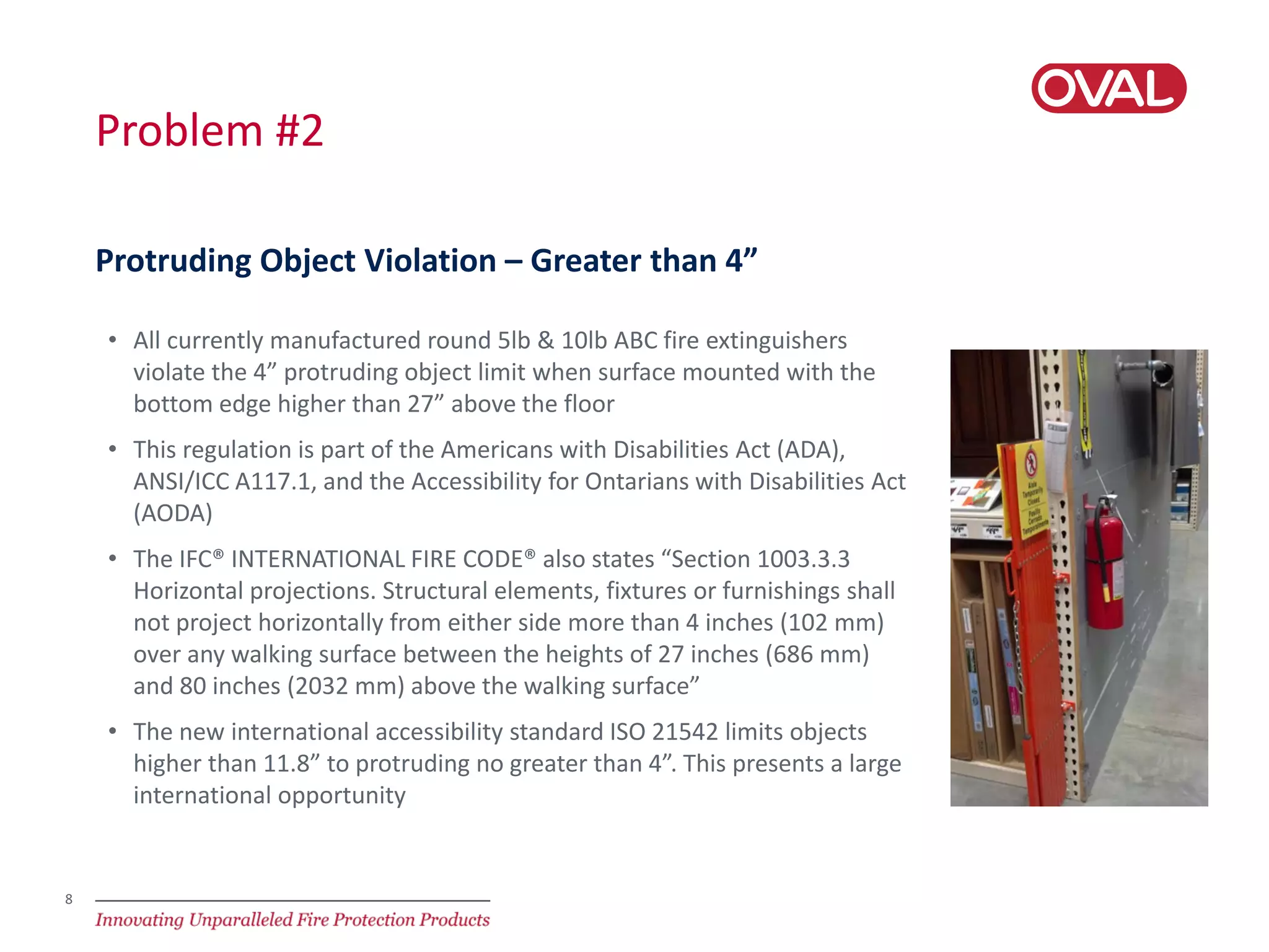 8
Problem #2
• All currently manufactured round 5lb & 10lb ABC fire extinguishers
violate the 4” protruding object limit when surface mounted with the
bottom edge higher than 27” above the floor
• This regulation is part of the Americans with Disabilities Act (ADA),
ANSI/ICC A117.1, and the Accessibility for Ontarians with Disabilities Act
(AODA)
• The IFC® INTERNATIONAL FIRE CODE® also states “Section 1003.3.3
Horizontal projections. Structural elements, fixtures or furnishings shall
not project horizontally from either side more than 4 inches (102 mm)
over any walking surface between the heights of 27 inches (686 mm)
and 80 inches (2032 mm) above the walking surface”
• The new international accessibility standard ISO 21542 limits objects
higher than 11.8” to protruding no greater than 4”. This presents a large
international opportunity
Protruding Object Violation – Greater than 4”
 