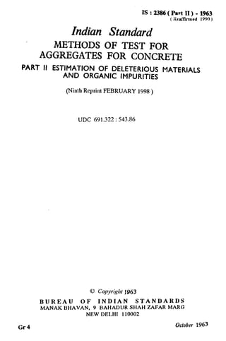 IS : 2386( Part II) - 1963
( ilcaf!lrmed 1990 J
Indian Standard
METHODS OF TEST FOR
AGGREGATES FOR CONCRETE
PART II ESTIMATION OF DELETERIOUS MATERIALS
AND ORGANIC IMPURITIES
(Ninth Reprint FEBRUARY 1998 )
UDC 691.322 : 543.86
@ Copyright j&I63
BUREAU OF INDIAN STANDARDS
MANAKBHAVAN, 9 BAHADURSHAHZAFARMARG
NEWDELHI 110002
Gr4
October 1963
 