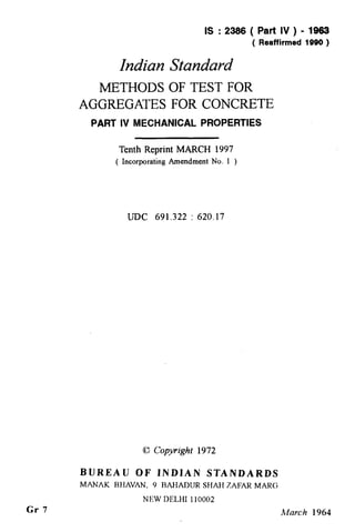 Gr 7
IS:2366(Part IV ) - 1963
( Reaffirmed 1990 )
Indian Standard
METHODS OF TEST FOR
AGGREGATES FOR CONCRETE
PART IV MECHANICAL PROPERTIES
Tenth Reprint MARCH 1997
( Incorporating Amendment No. 1 )
UJX 691.322 : 620.17
8 Copyright 1972
BUREAU OF INDIAN STANDARDS
MANAK RHAVAN, 9 RAHADUR SHAH ZAFAR MARC;
NEW DELHI 110002
March 1964
( Reaffirmed 1997 )
 