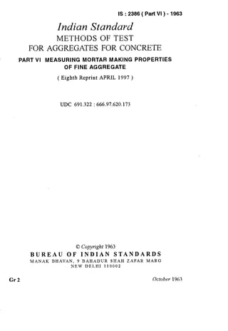 IS : 2386 ( Part VI ) - 1983
Indian Standard
METHODS OF TEST
FOR AGGREGATES FOR CONCRETE
PART VI MEASURING MORTAR MAKING PROPERTIES
OF FINE AGGREGATE
( Eighth Reprint APRIL 1997 )
UDC 691.322 : 666.97.620.173
0 Copyright 1963
BUREAU OF INDIAN STANDARDS
MANAK BHAVAN, 9 BAHADUR SHAH ZAFAR MARG
NEW DELHI 110002
Gr2 October 1963 : i
‘,
( Reaffirmed 1997 )
 
