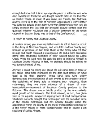 47
enough to know that it is an appropriate place to settle for one who
(like myself) has forebears who fought on both sides in the Civil War
(a conflict which, as most of you know, my friends, Pat Andrews,
always refers to as the War of Northern Aggression; I won’t bother
you with the details of my many Civil War controversies with Pat; I’ll
simply mention the fact that our principal dispute centers over the
question whether McClellan was a greater detriment to the Union
cause than Braxton Bragg was to that of the Confederacy.)
To return to history and Loudoun County.
A number among you know my father—who is still at heart a recruit
in the Army of Northern Virginia, and who left Loudoun County only
because of pressure on him from those of the family who felt that
his age and health required a less rigorous life and a more accessible
home than conditions permitted in their isolated house on Goose
Creek. While he lived here, he took the time to immerse himself in
Loudoun County History; in fact, he probably should be talking to
you tonight instead of me.
Anyway, I recall his telling me about the old canal locks in front of
his house—long since inundated by the dam built largely on what
used to be their property. These canal lock ruins clearly
demonstrated the relationship of past events to the present—and of
the usefulness of being able to interpret such relevance. Even
submerged, they are mute evidence of a dream of mass
transportation—movement of Loudoun County produce to the
Potomac. This dream was a bubble pricked by the unexpectedly
rapid growth of the railroads. The local railroad, in turn, has given
way to the equally unexpected rapid growth of road transportation,
which has not only brought this rural region into the suburban circle
of the nearby metropolis, but has actually brought about the
appearance within the county of the major metropolitan terminus for
a still newer means of mass transportation—and of course I am
speaking of Dulles Airport.
 
