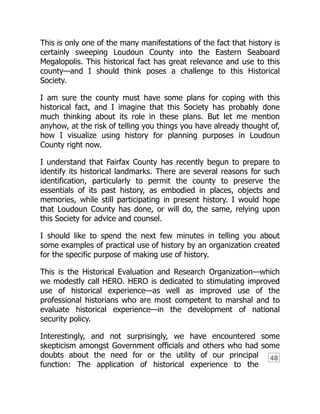 48
This is only one of the many manifestations of the fact that history is
certainly sweeping Loudoun County into the Eastern Seaboard
Megalopolis. This historical fact has great relevance and use to this
county—and I should think poses a challenge to this Historical
Society.
I am sure the county must have some plans for coping with this
historical fact, and I imagine that this Society has probably done
much thinking about its role in these plans. But let me mention
anyhow, at the risk of telling you things you have already thought of,
how I visualize using history for planning purposes in Loudoun
County right now.
I understand that Fairfax County has recently begun to prepare to
identify its historical landmarks. There are several reasons for such
identification, particularly to permit the county to preserve the
essentials of its past history, as embodied in places, objects and
memories, while still participating in present history. I would hope
that Loudoun County has done, or will do, the same, relying upon
this Society for advice and counsel.
I should like to spend the next few minutes in telling you about
some examples of practical use of history by an organization created
for the specific purpose of making use of history.
This is the Historical Evaluation and Research Organization—which
we modestly call HERO. HERO is dedicated to stimulating improved
use of historical experience—as well as improved use of the
professional historians who are most competent to marshal and to
evaluate historical experience—in the development of national
security policy.
Interestingly, and not surprisingly, we have encountered some
skepticism amongst Government officials and others who had some
doubts about the need for or the utility of our principal
function: The application of historical experience to the
 