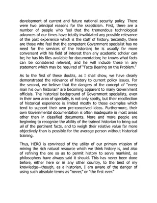 development of current and future national security policy. There
were two principal reasons for the skepticism. First, there are a
number of people who feel that the tremendous technological
advances of our times have totally invalidated any possible relevance
of the past experience which is the stuff of history. Secondly, there
are those who feel that the competent Government specialist has no
need for the services of the historian; he is usually far more
conversant with his field of interest than any academic scholar can
be; he has his files available for documentation; he knows what facts
can be considered relevant, and he will include these in any
statement which may be required of “Facts Bearing on the Problem.”
As to the first of these doubts, as I shall show, we have clearly
demonstrated the relevance of history to current policy issues. For
the second, we believe that the dangers of the concept of “every
man his own historian” are becoming apparent to many Government
officials. The historical background of Government specialists, even
in their own area of specialty, is not only spotty, but their recollection
of historical experience is limited mostly to those examples which
tend to support their own pre-conceived ideas. Furthermore, their
own Governmental documentation is often inadequate in most areas
other than in classified documents. More and more people are
beginning to recognize the ability of the trained historian to bring out
all of the pertinent facts, and to weigh their relative value far more
objectively than is possible for the average person without historical
training.
Thus, HERO is convinced of the utility of our primary mission of
mining the rich natural resource which we think history is, and also
of refining the ore so as to permit history to serve mankind, as
philosophers have always said it should. This has never been done
before, either here or in any other country, to the best of my
knowledge—though, as a historian, I am aware of the danger of
using such absolute terms as “never,” or “the first ever.”
 
