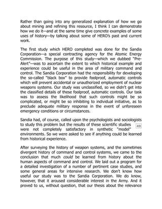 49
Rather than going into any generalized explanation of how we go
about mining and refining this resource, I think I can demonstrate
how we do it—and at the same time give concrete examples of some
uses of history—by talking about some of HERO’s past and current
work.
The first study which HERO completed was done for the Sandia
Corporation—a special contracting agency for the Atomic Energy
Commission. The purpose of this study—which we dubbed “Pre-
Alert”—was to ascertain the extent to which historical example and
experience could be useful in the area of military command and
control. The Sandia Corporation had the responsibility for developing
the so-called “black box” to provide foolproof, automatic controls
which will prevent accidental or unauthorized employment of nuclear
weapons systems. Our study was unclassified, so we didn’t get into
the classified details of these foolproof, automatic controls. Our task
was to assess the likelihood that such controls might be so
complicated, or might be so inhibiting to individual initiative, as to
preclude adequate military response in the event of unforeseen
emergency conditions or circumstances.
Sandia had, of course, called upon the psychologists and sociologists
to study this problem but the results of these scientific studies
were not completely satisfactory in synthetic “model”
environments. So we were asked to see if anything could be learned
from historical experience.
After surveying the history of weapon systems, and the sometimes
divergent history of command and control systems, we came to the
conclusion that much could be learned from history about the
human aspects of command and control. We laid out a program for
a detailed investigation of a number of pertinent case studies, and
some general areas for intensive research. We don’t know how
useful our study was to the Sandia Corporation. We do know,
however, that it aroused considerable interest in the Army. And it
proved to us, without question, that our thesis about the relevance
 