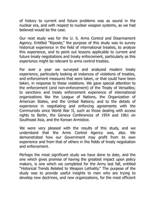 of history to current and future problems was as sound in the
nuclear era, and with respect to nuclear weapon systems, as we had
believed would be the case.
Our next study was for the U. S. Arms Control and Disarmament
Agency. Entitled “Riposte,” the purpose of this study was to survey
historical experience in the field of international treaties, to analyze
this experience, and to point out lessons applicable to current and
future treaty negotiations and treaty enforcement, particularly as this
experience might be relevant to arms control treaties.
For over a year we surveyed and analyzed modern treaty
experience, particularly looking at instances of violations of treaties,
and enforcement measures that were taken, or that could have been
taken, in response to these violations. We gave special attention to
the enforcement (and non-enforcement) of the Treaty of Versailles;
to sanctions and treaty enforcement experience of international
organizations like the League of Nations, the Organization of
American States, and the United Nations; and to the details of
experience in negotiating and enforcing agreements with the
Communists since World War II, such as those dealing with access
rights to Berlin, the Geneva Conferences of 1954 and 1961 on
Southeast Asia, and the Korean Armistice.
We were very pleased with the results of this study, and we
understand that the Arms Control Agency was, also. We
demonstrated how our Government may profit from its own
experience and from that of others in the fields of treaty negotiation
and enforcement.
Perhaps the most significant study we have done to date, and the
one which gives promise of having the greatest impact upon policy
makers, is one which we completed for the Army last fall, entitled
“Historical Trends Related to Weapon Lethality.” The purpose of the
study was to provide useful insights to men who are trying to
develop new doctrines, and new organizations, for the most efficient
 