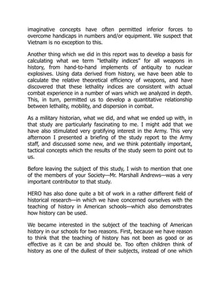 imaginative concepts have often permitted inferior forces to
overcome handicaps in numbers and/or equipment. We suspect that
Vietnam is no exception to this.
Another thing which we did in this report was to develop a basis for
calculating what we term “lethality indices” for all weapons in
history, from hand-to-hand implements of antiquity to nuclear
explosives. Using data derived from history, we have been able to
calculate the relative theoretical efficiency of weapons, and have
discovered that these lethality indices are consistent with actual
combat experience in a number of wars which we analyzed in depth.
This, in turn, permitted us to develop a quantitative relationship
between lethality, mobility, and dispersion in combat.
As a military historian, what we did, and what we ended up with, in
that study are particularly fascinating to me. I might add that we
have also stimulated very gratifying interest in the Army. This very
afternoon I presented a briefing of the study report to the Army
staff, and discussed some new, and we think potentially important,
tactical concepts which the results of the study seem to point out to
us.
Before leaving the subject of this study, I wish to mention that one
of the members of your Society—Mr. Marshall Andrews—was a very
important contributor to that study.
HERO has also done quite a bit of work in a rather different field of
historical research—in which we have concerned ourselves with the
teaching of history in American schools—which also demonstrates
how history can be used.
We became interested in the subject of the teaching of American
history in our schools for two reasons. First, because we have reason
to think that the teaching of history has not been as good or as
effective as it can be and should be. Too often children think of
history as one of the dullest of their subjects, instead of one which
 