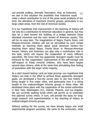 51
can provide endless, dramatic fascination. And, as historians,
we saw in this situation the possibility that historians could
make a direct contribution to one of the great social problems of our
time: the alienation of important minority groups, particularly in our
large urban areas, from the rest of American society.
It is our hypothesis that improvement in the teaching of history will
not only be a contribution to American education in general, but may
also be a start toward the building of a bridge between these
alienated minorities and the main stream of American society. This
will be no easy task. The imaginations of Negro, Puerto Rican, and
Mexican-American children will not be stimulated by such simple
methods as teaching them about great American heroes—nor
teaching them about Negro, Puerto Rican or Mexican-American
heroes. History and historians can play only a contributory role in
this task, which will require the cooperation of many different
specialists. We know that two apparently divergent results must be
achieved by this cooperation: improvement of the self-concept and
self-respect of these minority children, who have been largely
second-class citizens, while at the same time stimulating their feeling
of association with the larger white majority.
As a start toward testing—and we hope proving—our hypothesis that
history can help in the effort to achieve these apparently divergent
goals, we developed a five-city survey plan to see how history is
being taught in five major cities, and particularly how it is being
taught to the underprivileged minority groups in those cities. We
developed these plans with the cooperation of the school authorities
in New York, Washington, D.C., Detroit, Phoenix, and Los Angeles.
We are currently seeking funds which will permit us to undertake
this planned survey which, in turn, will provide the basis for long-
range research and experimentation in the teaching of history to
underprivileged minority groups.
Without waiting for the survey, we have already begun one small
experimental program ourselves. We came to the conclusion, while
 