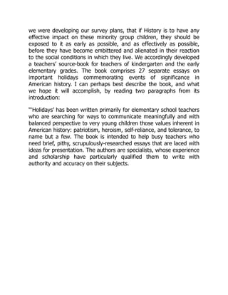 we were developing our survey plans, that if History is to have any
effective impact on these minority group children, they should be
exposed to it as early as possible, and as effectively as possible,
before they have become embittered and alienated in their reaction
to the social conditions in which they live. We accordingly developed
a teachers’ source-book for teachers of kindergarten and the early
elementary grades. The book comprises 27 separate essays on
important holidays commemorating events of significance in
American history. I can perhaps best describe the book, and what
we hope it will accomplish, by reading two paragraphs from its
introduction:
“‘Holidays’ has been written primarily for elementary school teachers
who are searching for ways to communicate meaningfully and with
balanced perspective to very young children those values inherent in
American history: patriotism, heroism, self-reliance, and tolerance, to
name but a few. The book is intended to help busy teachers who
need brief, pithy, scrupulously-researched essays that are laced with
ideas for presentation. The authors are specialists, whose experience
and scholarship have particularly qualified them to write with
authority and accuracy on their subjects.
 