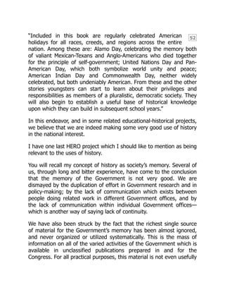 52
“Included in this book are regularly celebrated American
holidays for all races, creeds, and regions across the entire
nation. Among these are: Alamo Day, celebrating the memory both
of valiant Mexican-Texans and Anglo-Americans who died together
for the principle of self-government; United Nations Day and Pan-
American Day, which both symbolize world unity and peace;
American Indian Day and Commonwealth Day, neither widely
celebrated, but both undeniably American. From these and the other
stories youngsters can start to learn about their privileges and
responsibilities as members of a pluralistic, democratic society. They
will also begin to establish a useful base of historical knowledge
upon which they can build in subsequent school years.”
In this endeavor, and in some related educational-historical projects,
we believe that we are indeed making some very good use of history
in the national interest.
I have one last HERO project which I should like to mention as being
relevant to the uses of history.
You will recall my concept of history as society’s memory. Several of
us, through long and bitter experience, have come to the conclusion
that the memory of the Government is not very good. We are
dismayed by the duplication of effort in Government research and in
policy-making; by the lack of communication which exists between
people doing related work in different Government offices, and by
the lack of communication within individual Government offices—
which is another way of saying lack of continuity.
We have also been struck by the fact that the richest single source
of material for the Government’s memory has been almost ignored,
and never organized or utilized systematically. This is the mass of
information on all of the varied activities of the Government which is
available in unclassified publications prepared in and for the
Congress. For all practical purposes, this material is not even usefully
 