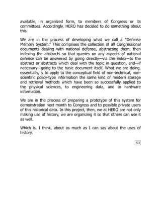 53
available, in organized form, to members of Congress or its
committees. Accordingly, HERO has decided to do something about
this.
We are in the process of developing what we call a “Defense
Memory System.” This comprises the collection of all Congressional
documents dealing with national defense, abstracting them, then
indexing the abstracts so that queries on any aspects of national
defense can be answered by going directly—via the index—to the
abstract or abstracts which deal with the topic in question, and—if
necessary—going to the basic document itself. What we are doing,
essentially, is to apply to the conceptual field of non-technical, non-
scientific policy-type information the same kind of modern storage
and retrieval methods which have been so successfully applied to
the physical sciences, to engineering data, and to hardware
information.
We are in the process of preparing a prototype of this system for
demonstration next month to Congress and to possible private users
of this historical data. In this project, then, we at HERO are not only
making use of history, we are organizing it so that others can use it
as well.
Which is, I think, about as much as I can say about the uses of
history.
 