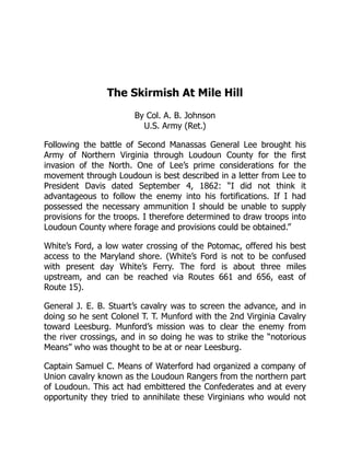The Skirmish At Mile Hill
By Col. A. B. Johnson
U.S. Army (Ret.)
Following the battle of Second Manassas General Lee brought his
Army of Northern Virginia through Loudoun County for the first
invasion of the North. One of Lee’s prime considerations for the
movement through Loudoun is best described in a letter from Lee to
President Davis dated September 4, 1862: “I did not think it
advantageous to follow the enemy into his fortifications. If I had
possessed the necessary ammunition I should be unable to supply
provisions for the troops. I therefore determined to draw troops into
Loudoun County where forage and provisions could be obtained.”
White’s Ford, a low water crossing of the Potomac, offered his best
access to the Maryland shore. (White’s Ford is not to be confused
with present day White’s Ferry. The ford is about three miles
upstream, and can be reached via Routes 661 and 656, east of
Route 15).
General J. E. B. Stuart’s cavalry was to screen the advance, and in
doing so he sent Colonel T. T. Munford with the 2nd Virginia Cavalry
toward Leesburg. Munford’s mission was to clear the enemy from
the river crossings, and in so doing he was to strike the “notorious
Means” who was thought to be at or near Leesburg.
Captain Samuel C. Means of Waterford had organized a company of
Union cavalry known as the Loudoun Rangers from the northern part
of Loudoun. This act had embittered the Confederates and at every
opportunity they tried to annihilate these Virginians who would not
 