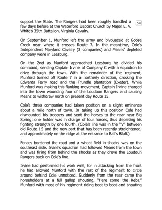 54
support the State. The Rangers had been roughly handled a
few days before at the Waterford Baptist Church by Major E. V.
White’s 35th Battalion, Virginia Cavalry.
On September 1, Munford left the army and bivouaced at Goose
Creek near where it crosses Route 7. In the meantime, Cole’s
Independent Maryland Cavalry (3 companies) and Means’ depleted
company were in Leesburg.
On the 2nd as Munford approached Leesburg he divided his
command, sending Captain Irvine of Company C with a squadron to
drive through the town. With the remainder of the regiment,
Munford turned off Route 7 in a northerly direction, crossing the
Edwards Ferry road and the Trundle plantation (Exeter). While
Munford was making this flanking movement, Captain Irvine charged
into the town wounding four of the Loudoun Rangers and causing
Means to withdraw north on present day Route 15.
Cole’s three companies had taken position on a slight eminence
about a mile north of town. In taking up this position Cole had
dismounted his troopers and sent the horses to the rear near Big
Spring; one holder was in charge of four horses, thus depleting his
fighting strength by one fourth. (Cole’s line was in the “V” between
old Route 15 and the new part that has been recently straightened,
and approximately on the ridge at the entrance to Ball’s Bluff.)
Fences bordered the road and a wheat field in shocks was on the
southeast side. Irvine’s squadron had followed Means from the town
and was firing from behind the shocks as they drove the Loudoun
Rangers back on Cole’s line.
Irvine had performed his work well, for in attacking from the front
he had allowed Munford with the rest of the regiment to circle
around behind Cole unnoticed. Suddenly from the rear came the
horseholders at a full gallop shouting, “Here come the Rebs.”
Munford with most of his regiment riding boot to boot and shouting
 