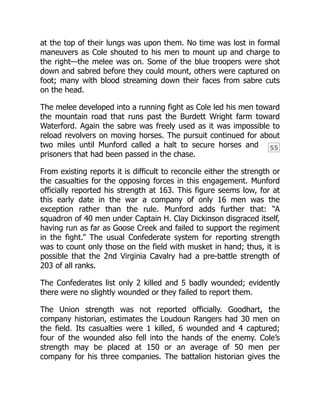 55
at the top of their lungs was upon them. No time was lost in formal
maneuvers as Cole shouted to his men to mount up and charge to
the right—the melee was on. Some of the blue troopers were shot
down and sabred before they could mount, others were captured on
foot; many with blood streaming down their faces from sabre cuts
on the head.
The melee developed into a running fight as Cole led his men toward
the mountain road that runs past the Burdett Wright farm toward
Waterford. Again the sabre was freely used as it was impossible to
reload revolvers on moving horses. The pursuit continued for about
two miles until Munford called a halt to secure horses and
prisoners that had been passed in the chase.
From existing reports it is difficult to reconcile either the strength or
the casualties for the opposing forces in this engagement. Munford
officially reported his strength at 163. This figure seems low, for at
this early date in the war a company of only 16 men was the
exception rather than the rule. Munford adds further that: “A
squadron of 40 men under Captain H. Clay Dickinson disgraced itself,
having run as far as Goose Creek and failed to support the regiment
in the fight.” The usual Confederate system for reporting strength
was to count only those on the field with musket in hand; thus, it is
possible that the 2nd Virginia Cavalry had a pre-battle strength of
203 of all ranks.
The Confederates list only 2 killed and 5 badly wounded; evidently
there were no slightly wounded or they failed to report them.
The Union strength was not reported officially. Goodhart, the
company historian, estimates the Loudoun Rangers had 30 men on
the field. Its casualties were 1 killed, 6 wounded and 4 captured;
four of the wounded also fell into the hands of the enemy. Cole’s
strength may be placed at 150 or an average of 50 men per
company for his three companies. The battalion historian gives the
 