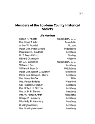 57
Members of the Loudoun County Historical
Society
Life Members
Lucian M. Abbott Washington, D. C.
Mrs. Hazel T. Allyn Purcellville
Arthur W. Arundel McLean
Major Gen. Milton Arnold Middleburg
Miss Nancy L. Bradfield Leesburg
M. T. Broyhill Corp. Sterling
Edward Chamberlin Hillsboro
Dr. L. L. Cockerille Washington, D. C.
William J. Cox Leesburg
William B. Dew, Jr. Middleburg
Major Gen. Robert L. Dulaney Purcellville
Major Gen. George L. Eberle Leesburg
Mrs. Henry Fairfax Aldie
Mrs. Fenton Fadeley Waterford
Col. Robert H. Fletcher Leesburg
Mrs. Robert H. Fletcher Leesburg
Mrs. A. D. P. Gilmour Leesburg
Mrs. W. Fairfax Griffith Alexandria
George P. Hammerly Leesburg
Miss Nelly B. Hammerly Leesburg
Huntington Harris. Leesburg
Mrs. Huntington Harris Leesburg
 