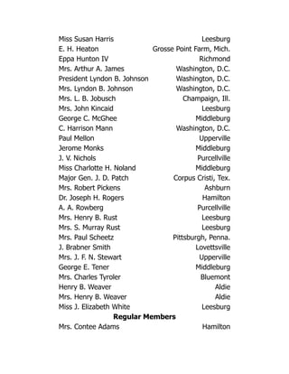 Miss Susan Harris Leesburg
E. H. Heaton Grosse Point Farm, Mich.
Eppa Hunton IV Richmond
Mrs. Arthur A. James Washington, D.C.
President Lyndon B. Johnson Washington, D.C.
Mrs. Lyndon B. Johnson Washington, D.C.
Mrs. L. B. Jobusch Champaign, Ill.
Mrs. John Kincaid Leesburg
George C. McGhee Middleburg
C. Harrison Mann Washington, D.C.
Paul Mellon Upperville
Jerome Monks Middleburg
J. V. Nichols Purcellville
Miss Charlotte H. Noland Middleburg
Major Gen. J. D. Patch Corpus Cristi, Tex.
Mrs. Robert Pickens Ashburn
Dr. Joseph H. Rogers Hamilton
A. A. Rowberg Purcellville
Mrs. Henry B. Rust Leesburg
Mrs. S. Murray Rust Leesburg
Mrs. Paul Scheetz Pittsburgh, Penna.
J. Brabner Smith Lovettsville
Mrs. J. F. N. Stewart Upperville
George E. Tener Middleburg
Mrs. Charles Tyroler Bluemont
Henry B. Weaver Aldie
Mrs. Henry B. Weaver Aldie
Miss J. Elizabeth White Leesburg
Regular Members
Mrs. Contee Adams Hamilton
 