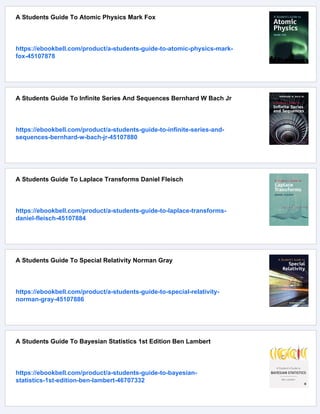 A Students Guide To Atomic Physics Mark Fox
https://ebookbell.com/product/a-students-guide-to-atomic-physics-mark-
fox-45107878
A Students Guide To Infinite Series And Sequences Bernhard W Bach Jr
https://ebookbell.com/product/a-students-guide-to-infinite-series-and-
sequences-bernhard-w-bach-jr-45107880
A Students Guide To Laplace Transforms Daniel Fleisch
https://ebookbell.com/product/a-students-guide-to-laplace-transforms-
daniel-fleisch-45107884
A Students Guide To Special Relativity Norman Gray
https://ebookbell.com/product/a-students-guide-to-special-relativity-
norman-gray-45107886
A Students Guide To Bayesian Statistics 1st Edition Ben Lambert
https://ebookbell.com/product/a-students-guide-to-bayesian-
statistics-1st-edition-ben-lambert-46707332
 
