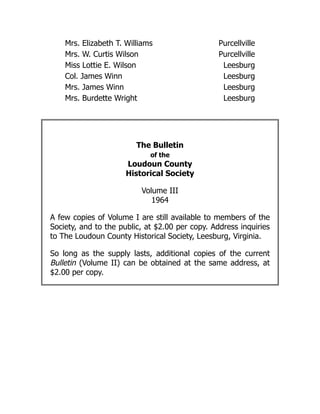 Mrs. Elizabeth T. Williams Purcellville
Mrs. W. Curtis Wilson Purcellville
Miss Lottie E. Wilson Leesburg
Col. James Winn Leesburg
Mrs. James Winn Leesburg
Mrs. Burdette Wright Leesburg
The Bulletin
of the
Loudoun County
Historical Society
Volume III
1964
A few copies of Volume I are still available to members of the
Society, and to the public, at $2.00 per copy. Address inquiries
to The Loudoun County Historical Society, Leesburg, Virginia.
So long as the supply lasts, additional copies of the current
Bulletin (Volume II) can be obtained at the same address, at
$2.00 per copy.
 