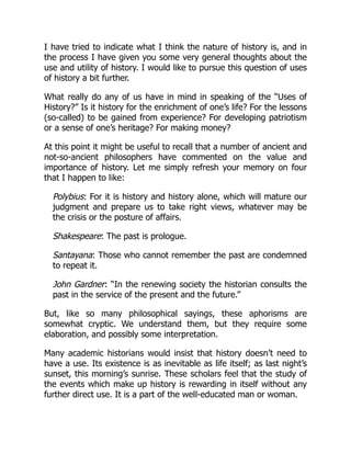 I have tried to indicate what I think the nature of history is, and in
the process I have given you some very general thoughts about the
use and utility of history. I would like to pursue this question of uses
of history a bit further.
What really do any of us have in mind in speaking of the “Uses of
History?” Is it history for the enrichment of one’s life? For the lessons
(so-called) to be gained from experience? For developing patriotism
or a sense of one’s heritage? For making money?
At this point it might be useful to recall that a number of ancient and
not-so-ancient philosophers have commented on the value and
importance of history. Let me simply refresh your memory on four
that I happen to like:
Polybius: For it is history and history alone, which will mature our
judgment and prepare us to take right views, whatever may be
the crisis or the posture of affairs.
Shakespeare: The past is prologue.
Santayana: Those who cannot remember the past are condemned
to repeat it.
John Gardner: “In the renewing society the historian consults the
past in the service of the present and the future.”
But, like so many philosophical sayings, these aphorisms are
somewhat cryptic. We understand them, but they require some
elaboration, and possibly some interpretation.
Many academic historians would insist that history doesn’t need to
have a use. Its existence is as inevitable as life itself; as last night’s
sunset, this morning’s sunrise. These scholars feel that the study of
the events which make up history is rewarding in itself without any
further direct use. It is a part of the well-educated man or woman.
 