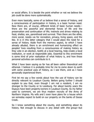 or social affairs. It is beside the point whether or not we believe the
job could be done more systematically.
Even more basically, some of us believe that a sense of history, and
a consciousness of participation in history, is a basic human need.
Now there are, of course, different kinds of basic human needs—
there are the powerful and elemental forces of life and the
preservation and continuation of life; instincts and drives relating to
food, shelter, sex, parenthood and survival. Then there are the other,
more social, needs—as for recreation, privacy, living space, and the
like. It is in this latter category that I would place the need for a
sense of history. Aside from the memory aspect, to which I have
already alluded, there is an enrichment and humanizing effect on
peoples’ lives resulting from a consciousness of making history as
they vote in an election, testify at a local hearing, help create a local
institution, or work at responsible jobs. Essential to this enrichment
is some kind of prior realization of what history is, and how these
personal activities can contribute to it.
What I have been saying so far has all been rather theoretical and
ethereal. I believe it is probably time for me to come down to earth
with some practical uses of history, as I see them, and as I have
personally experienced them.
First let me say a few words about how the use of history can be
directly relevant to Loudoun County. Before going further I should
explain to you that, even though I am not a resident, I am no
stranger to the County or to Leesburg. For about twenty years the
Dupuys have been property-owners in Loudoun County. As my father
used to comment, we are thus modern recruits of the Army of
Northern Virginia. My wife and I even have plans for a house which
we someday expect to build on our property on the banks of Goose
Creek.
So I know something about the county, and something about its
history. Not enough to discuss in any detail with this group—but
 