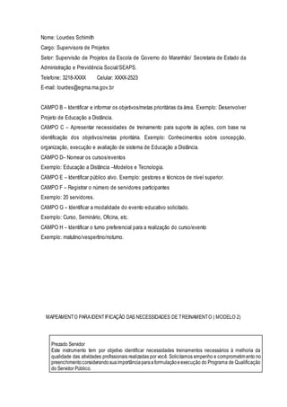 Nome: Lourdes Schimith
Cargo: Supervisora de Projetos
Setor: Supervisão de Projetos da Escola de Governo do Maranhão/ Secretaria de Estado da
Administração e Previdência Social/SEAPS.
Telefone: 3218-XXXX Celular: XXXX-2523
E-mail: lourdes@egma.ma.gov.br
CAMPO B – Identificar e informar os objetivos/metas prioritárias da área. Exemplo: Desenvolver
Projeto de Educação a Distância.
CAMPO C – Apresentar necessidades de treinamento para suporte às ações, com base na
identificação dos objetivos/metas prioritária. Exemplo: Conhecimentos sobre concepção,
organização, execução e avaliação de sistema de Educação a Distância.
CAMPO D– Nomear os cursos/eventos
Exemplo: Educação a Distância –Modelos e Tecnologia.
CAMPO E – Identificar público alvo. Exemplo: gestores e técnicos de nível superior.
CAMPO F – Registrar o número de servidores participantes
Exemplo: 20 servidores.
CAMPO G – Identificar a modalidade do evento educativo solicitado.
Exemplo: Curso, Seminário, Oficina, etc.
CAMPO H – Identificar o turno preferencial para a realização do curso/evento
Exemplo: matutino/vespertino/noturno.
MAPEAMENTO PARAIDENTIFICAÇÃO DAS NECESSIDADES DE TREINAMENTO ( MODELO 2)
Prezado Servidor
Este instrumento tem por objetivo identificar necessidades treinamentos necessários à melhoria da
qualidade das atividades profissionais realizadas por você. Solicitamos empenho e comprometimento no
preenchimentoconsiderandosuaimportânciaparaaformulaçãoeexecução do Programa de Qualificação
do Servidor Público.
 