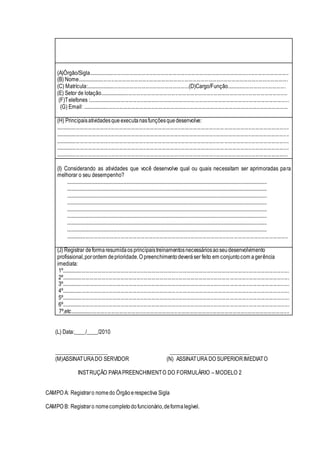 (A)Órgão/Sigla.....................................................................................................................................................
(B) Nome.............................................................................................................................................................
(C) Matrícula:.............................................................................(D)Cargo/Função............................................
(E) Setor de lotação............................................................................................................................................
(F)Telefones :......................................................................................................................................................
(G) Email: .........................................................................................................................................................
(H) Principaisatividadesque executanasfunçõesquedesenvolve:
.............................................................................................................................................................................
.............................................................................................................................................................................
.............................................................................................................................................................................
.............................................................................................................................................................................
............................................................................................................................................................................
(I) Considerando as atividades que você desenvolve qual ou quais necessitam ser aprimoradas para
melhorar o seu desempenho?
.....................................................................................................................................................................
.....................................................................................................................................................................
.....................................................................................................................................................................
.....................................................................................................................................................................
.....................................................................................................................................................................
.....................................................................................................................................................................
.....................................................................................................................................................................
.....................................................................................................................................................................
.....................................................................................................................................................................
(J) Registrar deformaresumidaos principaistreinamentosnecessáriosaoseudesenvolvimento
profissional,porordem deprioridade.O preenchimentodeveráser feito em conjuntocom agerência
imediata:
1º.........................................................................................................................................................................
2º.........................................................................................................................................................................
3º.........................................................................................................................................................................
4º.........................................................................................................................................................................
5º.........................................................................................................................................................................
6º.........................................................................................................................................................................
7º,etc...................................................................................................................................................................
(L) Data:____/____/2010
___________________ _____________________________
(M)ASSINATURADO SERVIDOR (N) ASSINATURA DO SUPERIORIMEDIATO
INSTRUÇÃO PARAPREENCHIMENTO DO FORMULÁRIO – MODELO 2
CAMPO A: Registraro nomedo Órgãoerespectiva Sigla
CAMPO B: Registraro nomecompletodofuncionário,deformalegível.
 