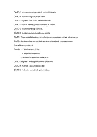 CAMPO C: Informaro número damatrículafuncionaldoservidor
CAMPO D: Informaro cargo/funçãoqueexerce.
CAMPO E: Registraro setor onde o servidor está lotado.
CAMPO F: Informar telefone(s)para contato/setor de trabalho.
CAMPO G: Registraro endereçoeletrônico.
CAMPO H: Registrarprincipaisatividadesqueexecuta
CAMPO I: Registraras atividadesque necessitam seraprimoradasparamelhorarodesempenho
CAMPO J: Identificare listar, por prioridade,treinamento/capacitação necessáriosaoseu
desenvolvimentoprofissional
Exemplo: 1º. Atendimentoao público
2º. Organizaçãodearquivo
3º. ElaboraçãodePlanilhasde Excel,etc
CAMPO L: Registrara data do preenchimentodoformulário
CAMPO M: Destinadoà assinaturadoservidor.
CAMPO N: Destinadoàassinaturado gestor imediato.
 