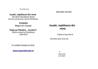 De acelaşi autor
ARYANA HAVAH
Inuaki, reptilianul din mine
Dezvăluiri tulburătoare despre
trecutul, prezentul şi viitorul Pământului
Cristofor
Magul din Carpaţi
Viaţa pe Pământ... încotro?
Viitorul omenirii şi Pământului
2009-2021
Inuaki, reptilianul din
mine
■
Cartea a doua De la
Zamolxe spre noua eră
In curând revista on-line:
www.aryanahavah.ro
■
#
ORFEU 2000
BUCUREŞTI
 