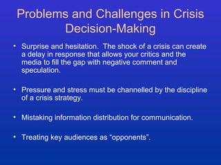 Problems and Challenges in Crisis 
Decision-Making 
• Surprise and hesitation. The shock of a crisis can create 
a delay in response that allows your critics and the 
media to fill the gap with negative comment and 
speculation. 
• Pressure and stress must be channelled by the discipline 
of a crisis strategy. 
• Mistaking information distribution for communication. 
• Treating key audiences as “opponents”. 
 
