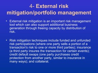 4- External risk 
mitigation/portfolio management 
• External risk mitigation is an important risk management 
tool which can also support additional business 
generation through freeing capacity by distribution of 
risk. 
• Risk mitigation techniques include funded and unfunded 
risk participations (where one party sells a portion of a 
transaction's risk to one or more third parties); insurance 
(a third party insures the transaction for certain events); 
credit default swaps (one party purchases credit 
protection from another party, similar to insurance in 
many ways); and collateral. 
 