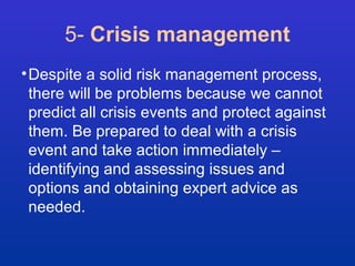 5- Crisis management 
•Despite a solid risk management process, 
there will be problems because we cannot 
predict all crisis events and protect against 
them. Be prepared to deal with a crisis 
event and take action immediately – 
identifying and assessing issues and 
options and obtaining expert advice as 
needed. 
 