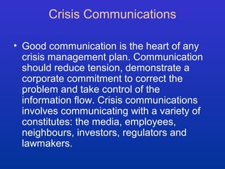 Crisis Communications 
• Good communication is the heart of any 
crisis management plan. Communication 
should reduce tension, demonstrate a 
corporate commitment to correct the 
problem and take control of the 
information flow. Crisis communications 
involves communicating with a variety of 
constitutes: the media, employees, 
neighbours, investors, regulators and 
lawmakers. 
 